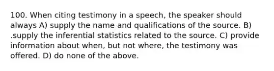 100. When citing testimony in a speech, the speaker should always A) supply the name and qualifications of the source. B) .supply the inferential statistics related to the source. C) provide information about when, but not where, the testimony was offered. D) do none of the above.