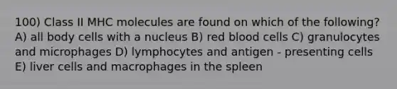 100) Class II MHC molecules are found on which of the following? A) all body cells with a nucleus B) red blood cells C) granulocytes and microphages D) lymphocytes and antigen - presenting cells E) liver cells and macrophages in the spleen