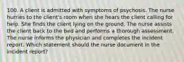 100. A client is admitted with symptoms of psychosis. The nurse hurries to the client's room when she hears the client calling for help. She finds the client lying on the ground. The nurse assists the client back to the bed and performs a thorough assessment. The nurse informs the physician and completes the incident report. Which statement should the nurse document in the incident report?