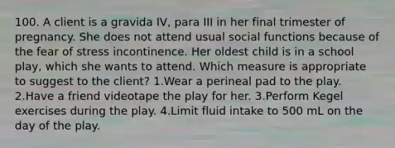 100. A client is a gravida IV, para III in her final trimester of pregnancy. She does not attend usual social functions because of the fear of stress incontinence. Her oldest child is in a school play, which she wants to attend. Which measure is appropriate to suggest to the client? 1.Wear a perineal pad to the play. 2.Have a friend videotape the play for her. 3.Perform Kegel exercises during the play. 4.Limit fluid intake to 500 mL on the day of the play.