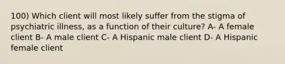 100) Which client will most likely suffer from the stigma of psychiatric illness, as a function of their culture? A- A female client B- A male client C- A Hispanic male client D- A Hispanic female client