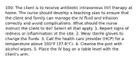 100: The client is to receive antibiotic intravenous (IV) therapy at home. The nurse should develop a teaching plan to ensure that the client and family can manage the IV fluid and infusion correctly and avoid complications. What should the nurse instruct the client to do? Select all that apply. 1. Report signs of redness or inflammation at the site. 2. Wear sterile gloves to change the fluids. 3. Call the health care provider (HCP) for a temperature above 100°F (37.8°C). 4. Cleanse the port with alcohol wipes. 5. Place the IV bag on a table level with the client's arm.