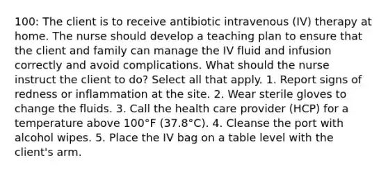 100: The client is to receive antibiotic intravenous (IV) therapy at home. The nurse should develop a teaching plan to ensure that the client and family can manage the IV fluid and infusion correctly and avoid complications. What should the nurse instruct the client to do? Select all that apply. 1. Report signs of redness or inflammation at the site. 2. Wear sterile gloves to change the fluids. 3. Call the health care provider (HCP) for a temperature above 100°F (37.8°C). 4. Cleanse the port with alcohol wipes. 5. Place the IV bag on a table level with the client's arm.