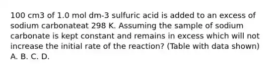 100 cm3 of 1.0 mol dm-3 sulfuric acid is added to an excess of sodium carbonateat 298 K. Assuming the sample of sodium carbonate is kept constant and remains in excess which will not increase the initial rate of the reaction? (Table with data shown) A. B. C. D.