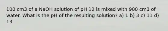 100 cm3 of a NaOH solution of pH 12 is mixed with 900 cm3 of water. What is the pH of the resulting solution? a) 1 b) 3 c) 11 d) 13