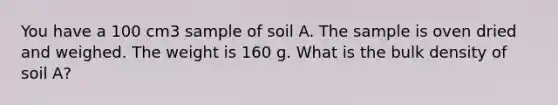 You have a 100 cm3 sample of soil A. The sample is oven dried and weighed. The weight is 160 g. What is the bulk density of soil A?