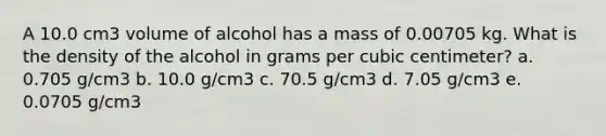 A 10.0 cm3 volume of alcohol has a mass of 0.00705 kg. What is the density of the alcohol in grams per cubic centimeter? a. 0.705 g/cm3 b. 10.0 g/cm3 c. 70.5 g/cm3 d. 7.05 g/cm3 e. 0.0705 g/cm3