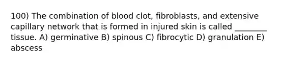 100) The combination of blood clot, fibroblasts, and extensive capillary network that is formed in injured skin is called ________ tissue. A) germinative B) spinous C) fibrocytic D) granulation E) abscess