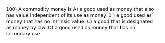 100) A commodity money is A) a good used as money that also has value independent of its use as money. B ) a good used as money that has no intrinsic value. C) a good that is designated as money by law. D) a good used as money that has no secondary use.