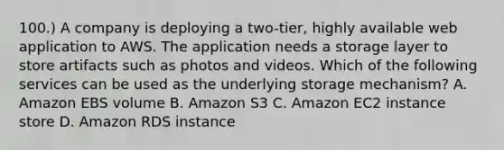 100.) A company is deploying a two-tier, highly available web application to AWS. The application needs a storage layer to store artifacts such as photos and videos. Which of the following services can be used as the underlying storage mechanism? A. Amazon EBS volume B. Amazon S3 C. Amazon EC2 instance store D. Amazon RDS instance