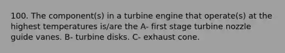 100. The component(s) in a turbine engine that operate(s) at the highest temperatures is/are the A- first stage turbine nozzle guide vanes. B- turbine disks. C- exhaust cone.