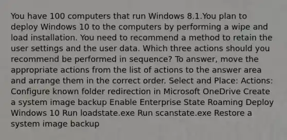 You have 100 computers that run Windows 8.1.You plan to deploy Windows 10 to the computers by performing a wipe and load installation. You need to recommend a method to retain the user settings and the user data. Which three actions should you recommend be performed in sequence? To answer, move the appropriate actions from the list of actions to the answer area and arrange them in the correct order. Select and Place: Actions: Configure known folder redirection in Microsoft OneDrive Create a system image backup Enable Enterprise State Roaming Deploy Windows 10 Run loadstate.exe Run scanstate.exe Restore a system image backup