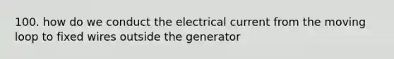 100. how do we conduct the electrical current from the moving loop to fixed wires outside the generator