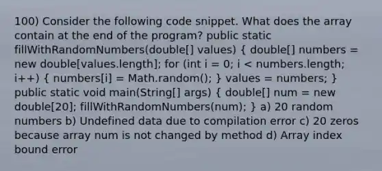 100) Consider the following code snippet. What does the array contain at the end of the program? public static fillWithRandomNumbers(double[] values) ( double[] numbers = new double[values.length]; for (int i = 0; i < numbers.length; i++) { numbers[i] = Math.random(); ) values = numbers; } public static void main(String[] args) ( double[] num = new double[20]; fillWithRandomNumbers(num); ) a) 20 random numbers b) Undefined data due to compilation error c) 20 zeros because array num is not changed by method d) Array index bound error