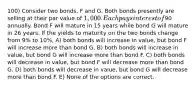 100) Consider two bonds, F and G. Both bonds presently are selling at their par value of 1,000. Each pays interest of90 annually. Bond F will mature in 15 years while bond G will mature in 26 years. If the yields to maturity on the two bonds change from 9% to 10%, A) both bonds will increase in value, but bond F will increase more than bond G. B) both bonds will increase in value, but bond G will increase more than bond F. C) both bonds will decrease in value, but bond F will decrease more than bond G. D) both bonds will decrease in value, but bond G will decrease more than bond F. E) None of the options are correct.