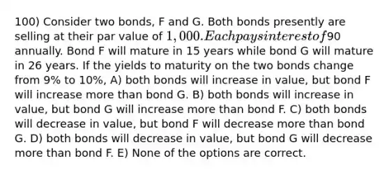 100) Consider two bonds, F and G. Both bonds presently are selling at their par value of 1,000. Each pays interest of90 annually. Bond F will mature in 15 years while bond G will mature in 26 years. If the yields to maturity on the two bonds change from 9% to 10%, A) both bonds will increase in value, but bond F will increase more than bond G. B) both bonds will increase in value, but bond G will increase more than bond F. C) both bonds will decrease in value, but bond F will decrease more than bond G. D) both bonds will decrease in value, but bond G will decrease more than bond F. E) None of the options are correct.