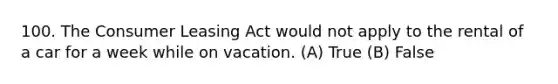 100. The Consumer Leasing Act would not apply to the rental of a car for a week while on vacation. (A) True (B) False