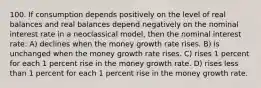 100. If consumption depends positively on the level of real balances and real balances depend negatively on the nominal interest rate in a neoclassical model, then the nominal interest rate: A) declines when the money growth rate rises. B) is unchanged when the money growth rate rises. C) rises 1 percent for each 1 percent rise in the money growth rate. D) rises less than 1 percent for each 1 percent rise in the money growth rate.