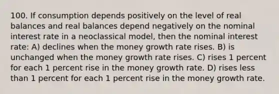 100. If consumption depends positively on the level of real balances and real balances depend negatively on the nominal interest rate in a neoclassical model, then the nominal interest rate: A) declines when the money growth rate rises. B) is unchanged when the money growth rate rises. C) rises 1 percent for each 1 percent rise in the money growth rate. D) rises <a href='https://www.questionai.com/knowledge/k7BtlYpAMX-less-than' class='anchor-knowledge'>less than</a> 1 percent for each 1 percent rise in the money growth rate.