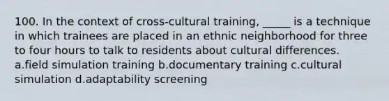 100. In the context of cross-cultural training, _____ is a technique in which trainees are placed in an ethnic neighborhood for three to four hours to talk to residents about cultural differences. a.field simulation training b.documentary training c.cultural simulation d.adaptability screening