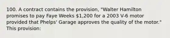 100. A contract contains the provision, "Walter Hamilton promises to pay Faye Weeks 1,200 for a 2003 V-6 motor provided that Phelps' Garage approves the quality of the motor." This provision: