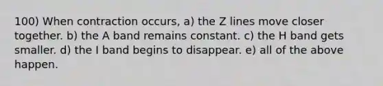 100) When contraction occurs, a) the Z lines move closer together. b) the A band remains constant. c) the H band gets smaller. d) the I band begins to disappear. e) all of the above happen.