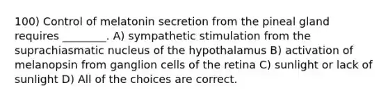 100) Control of melatonin secretion from the pineal gland requires ________. A) sympathetic stimulation from the suprachiasmatic nucleus of the hypothalamus B) activation of melanopsin from ganglion cells of the retina C) sunlight or lack of sunlight D) All of the choices are correct.