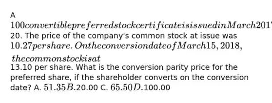 A 100 convertible preferred stock certificate is issued in March 2017. The stock pays 4% in dividends and is convertible at20. The price of the company's common stock at issue was 10.27 per share. On the conversion date of March 15, 2018, the common stock is at13.10 per share. What is the conversion parity price for the preferred share, if the shareholder converts on the conversion date? A. 51.35 B.20.00 C. 65.50 D.100.00