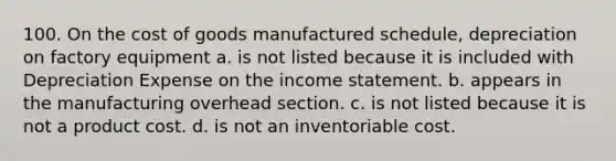 100. On the cost of goods manufactured schedule, depreciation on factory equipment a. is not listed because it is included with Depreciation Expense on the income statement. b. appears in the manufacturing overhead section. c. is not listed because it is not a product cost. d. is not an inventoriable cost.