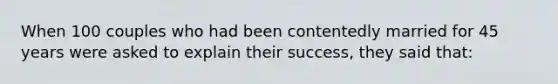 When 100 couples who had been contentedly married for 45 years were asked to explain their success, they said that: