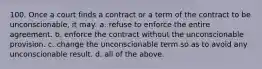 100. Once a court finds a contract or a term of the contract to be unconscionable, it may: a. refuse to enforce the entire agreement. b. enforce the contract without the unconscionable provision. c. change the unconscionable term so as to avoid any unconscionable result. d. all of the above.