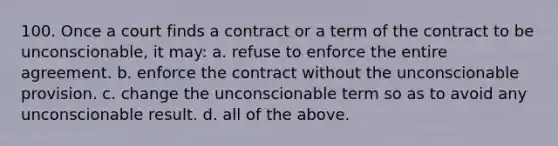 100. Once a court finds a contract or a term of the contract to be unconscionable, it may: a. refuse to enforce the entire agreement. b. enforce the contract without the unconscionable provision. c. change the unconscionable term so as to avoid any unconscionable result. d. all of the above.