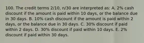 100. The credit terms 2/10, n/30 are interpreted as: A. 2% cash discount if the amount is paid within 10 days, or the balance due in 30 days. B. 10% cash discount if the amount is paid within 2 days, or the balance due in 30 days. C. 30% discount if paid within 2 days. D. 30% discount if paid within 10 days. E. 2% discount if paid within 30 days.