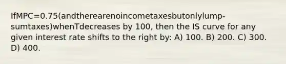 IfMPC=0.75(andtherearenoincometaxesbutonlylump-sumtaxes)whenTdecreases by 100, then the IS curve for any given interest rate shifts to the right by: A) 100. B) 200. C) 300. D) 400.