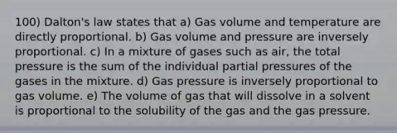 100) Dalton's law states that a) Gas volume and temperature are directly proportional. b) Gas volume and pressure are inversely proportional. c) In a mixture of gases such as air, the total pressure is the sum of the individual partial pressures of the gases in the mixture. d) Gas pressure is inversely proportional to gas volume. e) The volume of gas that will dissolve in a solvent is proportional to the solubility of the gas and the gas pressure.