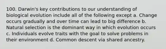 100. Darwin's key contributions to our understanding of biological evolution include all of the following except a. Change occurs gradually and over time can lead to big difference b. Natural selection is the dominant way in which evolution occurs c. Individuals evolve traits with the goal to solve problems in their environment d. Common descent via shared ancestry.