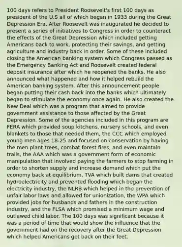 100 days refers to President Roosevelt's first 100 days as president of the U.S all of which began in 1933 during the Great Depression Era. After Roosevelt was inaugurated he decided to present a series of initiatives to Congress in order to counteract the effects of the Great Depression which included getting Americans back to work, protecting their savings, and getting agriculture and industry back in order. Some of these included closing the American banking system which Congress passed as the Emergency Banking Act and Roosevelt created federal deposit insurance after which he reopened the banks. He also announced what happened and how it helped rebuild the American banking system. After this announcement people began putting their cash back into the banks which ultimately began to stimulate the economy once again. He also created the New Deal which was a program that aimed to provide government assistance to those affected by the Great Depression. Some of the agencies included in this program are FERA which provided soup kitchens, nursery schools, and even blankets to those that needed them, the CCC which employed young men ages 18-25 and focused on conservation by having the men plant trees, combat forest fires, and even maintain trails, the AAA which was a government form of economic manipulation that involved paying the farmers to stop farming in order to shorten supply and increase demand which put the economy back at equilibrium, TVA which built dams that created hydroelectricity and prevented flooding which began the electricity industry, the NLRB which helped in the prevention of unfair labor laws and allowed for unionization, the WPA which provided jobs for husbands and fathers in the construction industry, and the FLSA which promised a minimum wage and outlawed child labor. The 100 days was significant because it was a period of time that would show the influence that the government had on the recovery after the Great Depression which helped Americans get back on their feet.