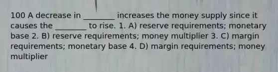 100 A decrease in ________ increases the money supply since it causes the ________ to rise. 1. A) reserve requirements; monetary base 2. B) reserve requirements; money multiplier 3. C) margin requirements; monetary base 4. D) margin requirements; money multiplier