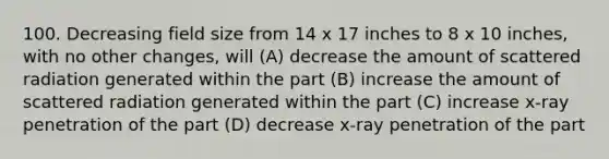 100. Decreasing field size from 14 x 17 inches to 8 x 10 inches, with no other changes, will (A) decrease the amount of scattered radiation generated within the part (B) increase the amount of scattered radiation generated within the part (C) increase x-ray penetration of the part (D) decrease x-ray penetration of the part