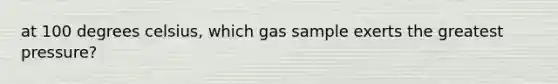 at 100 degrees celsius, which gas sample exerts the greatest pressure?