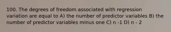 100. The degrees of freedom associated with regression variation are equal to A) the number of predictor variables B) the number of predictor variables minus one C) n -1 D) n - 2