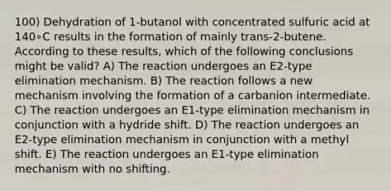 100) Dehydration of 1-butanol with concentrated sulfuric acid at 140∘C results in the formation of mainly trans-2-butene. According to these results, which of the following conclusions might be valid? A) The reaction undergoes an E2-type elimination mechanism. B) The reaction follows a new mechanism involving the formation of a carbanion intermediate. C) The reaction undergoes an E1-type elimination mechanism in conjunction with a hydride shift. D) The reaction undergoes an E2-type elimination mechanism in conjunction with a methyl shift. E) The reaction undergoes an E1-type elimination mechanism with no shifting.