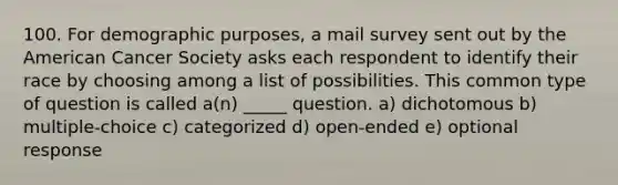 100. For demographic purposes, a mail survey sent out by the American Cancer Society asks each respondent to identify their race by choosing among a list of possibilities. This common type of question is called a(n) _____ question. a) dichotomous b) multiple-choice c) categorized d) open-ended e) optional response