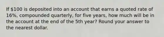 If 100 is deposited into an account that earns a quoted rate of 16%, compounded quarterly, for five years, how much will be in the account at the end of the 5th year? Round your answer to the nearest dollar.