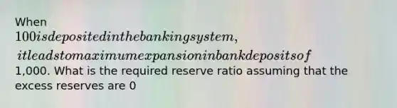 When 100 is deposited in the banking system, it leads to maximum expansion in bank deposits of1,000. What is the required reserve ratio assuming that the excess reserves are 0