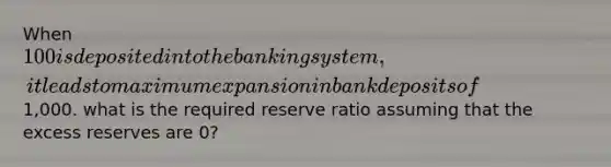 When 100 is deposited into the banking system, it leads to maximum expansion in bank deposits of1,000. what is the required reserve ratio assuming that the excess reserves are 0?