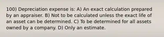 100) Depreciation expense is: A) An exact calculation prepared by an appraiser. B) Not to be calculated unless the exact life of an asset can be determined. C) To be determined for all assets owned by a company. D) Only an estimate.