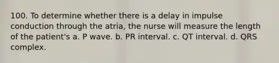 100. To determine whether there is a delay in impulse conduction through the atria, the nurse will measure the length of the patient's a. P wave. b. PR interval. c. QT interval. d. QRS complex.