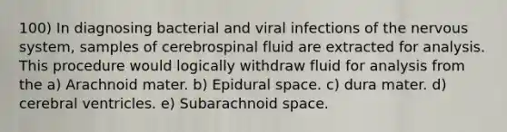 100) In diagnosing bacterial and viral infections of the nervous system, samples of cerebrospinal fluid are extracted for analysis. This procedure would logically withdraw fluid for analysis from the a) Arachnoid mater. b) Epidural space. c) dura mater. d) cerebral ventricles. e) Subarachnoid space.