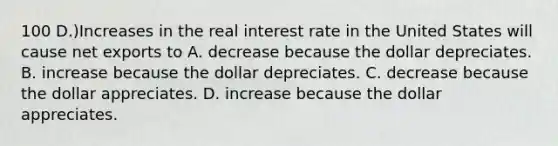 100 D.)Increases in the real interest rate in the United States will cause net exports to A. decrease because the dollar depreciates. B. increase because the dollar depreciates. C. decrease because the dollar appreciates. D. increase because the dollar appreciates.